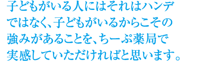 子どもがいる人にはそれはハンデ
ではなく、子どもがいるからこその強みがあることを、ちーぷ薬局で実感していただければと思います。