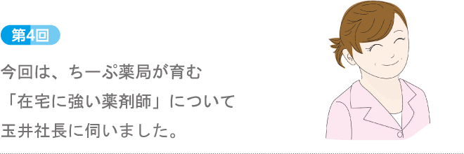 第4回：今回は、ちーぷ薬局が育む「在宅に強い薬剤師」について玉井社長に伺いました。
