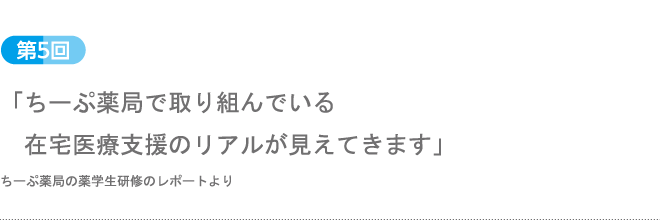 第5回：「ちーぷ薬局で取り組んでいる在宅医療支援のリアルが見えてきます」ちーぷ薬局の薬学生研修のレポートより