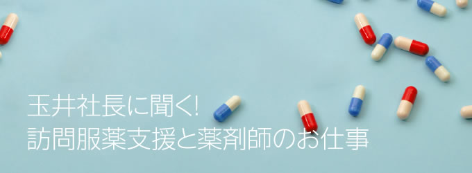 玉井社長に聞く！訪問服薬支援と薬剤師のお仕事